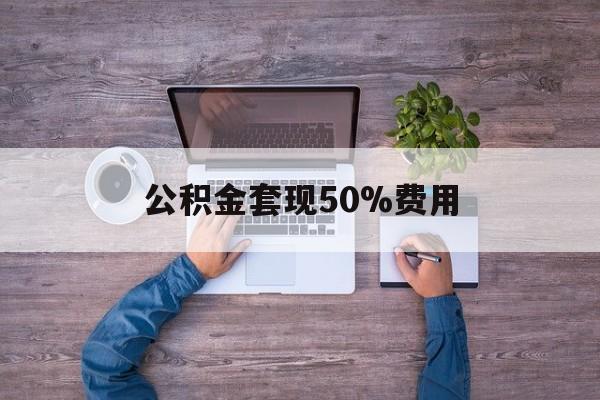 最新公积金套现50%费用方法分析(最方便真实的云南公积金套现需要什么手续方法)