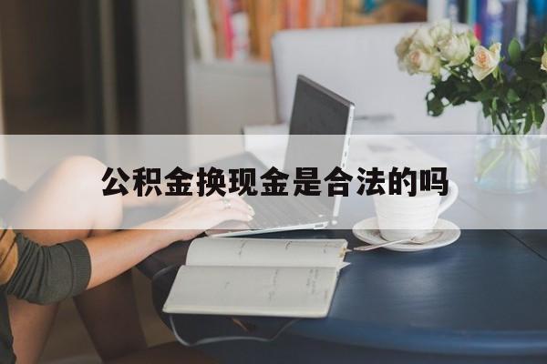 最新公积金换现金是合法的吗方法分析(最方便真实的云南公积金换现金是合法的吗怎么办方法)
