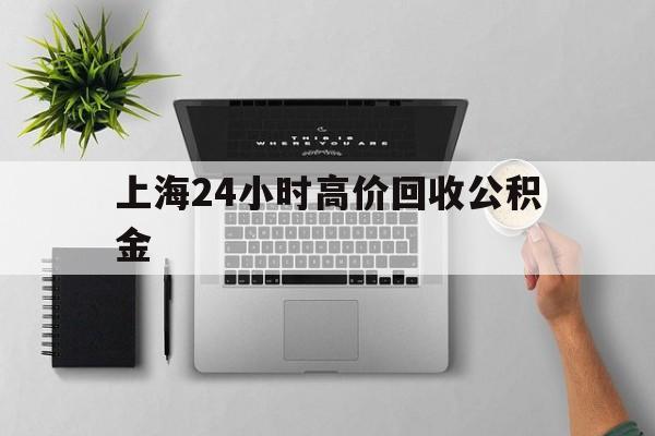 最新上海24小时高价回收公积金方法分析(最方便真实的云南2021年上海公积金怎么提取方法)