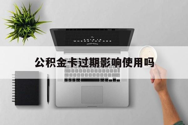 最新公积金卡过期影响使用吗方法分析(最方便真实的云南公积金卡过期影响使用吗怎么办方法)