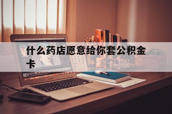 最新什么药店愿意给你套公积金卡方法分析(最方便真实的云南什么药店愿意给你套公积金卡的钱方法)