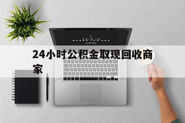 最新24小时公积金取现回收商家方法分析(最方便真实的云南公积金取现需要多少手续费方法)