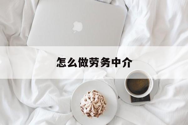 最新怎么做劳务中介方法分析(最方便真实的云南一个新手怎么做劳务中介方法)