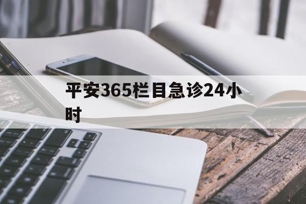 最新平安365栏目急诊24小时方法分析(最方便真实的云南急诊科24小时免费咨询方法)
