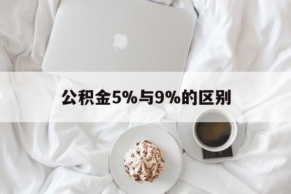 最新公积金5%与9%的区别方法分析(最方便真实的云南公积金5%和12%有什么区别方法)